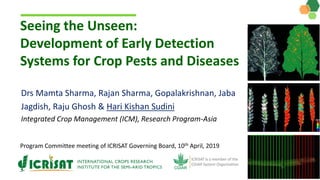 Seeing the Unseen:
Development of Early Detection
Systems for Crop Pests and Diseases
Program Committee meeting of ICRISAT Governing Board, 10th April, 2019
Drs Mamta Sharma, Rajan Sharma, Gopalakrishnan, Jaba
Jagdish, Raju Ghosh & Hari Kishan Sudini
Integrated Crop Management (ICM), Research Program-Asia
 