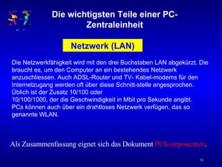 Die wichtigsten Teile einer PC-Zentraleinheit Netzwerk (LAN) Die Netzwerkfähigkeit wird mit den drei Buchstaben LAN abgekürzt. Die braucht es, um den Computer an ein bestehendes Netzwerk anzuschliessen. Auch ADSL-Router und TV- Kabel-modems für den Internetzugang werden oft über diese Schnitt-stelle angesprochen. Üblich ist der Zusatz 10/100 oder  10/100/1000, der die Geschwindigkeit in Mbit pro Sekunde angibt. PCs können auch über ein drahtloses Netzwerk verfügen, das so genannte WLAN. Als Zusammenfassung eignet sich das Dokument  PCKomponenten . 