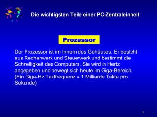 Die wichtigsten Teile einer PC-Zentraleinheit Prozessor Der Prozessor ist im Innern des Gehäuses. Er besteht aus Rechenwerk und Steuerwerk und bestimmt die Schnelligkeit des Computers. Sie wird in Hertz angegeben und bewegt sich heute im Giga-Bereich.  (Ein Giga-Hz Taktfrequenz = 1 Milliarde Takte pro Sekunde) 