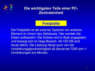 Die wichtigsten Teile einer PC-Zentraleinheit Festplatte Die Festplatte ist als externer Speicher ein weiteres Element im Innern des Gehäuses. Hier werden die Daten aufbewahrt. Die Grösse wird in Byte angegeben und bewegt sich im Giga-Bereich. 40-120 GB sind heute üblich. Die Leistung hängt auch von der Umdrehungsgeschwindigkeit ab (heute bei 7200 rpm = Umdrehungen pro Minute). 
