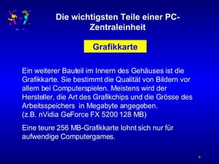 Die wichtigsten Teile einer PC-Zentraleinheit Grafikkarte Ein weiterer Bauteil im Innern des Gehäuses ist die Grafikkarte. Sie bestimmt die Qualität von Bildern vor allem bei Computerspielen. Meistens wird der Hersteller, die Art des Grafikchips und die Grösse des Arbeitsspeichers  in Megabyte angegeben. (z.B. nVidia GeForce FX 5200 128 MB) Eine teure 256 MB-Grafikkarte lohnt sich nur für aufwendige Computergames. 