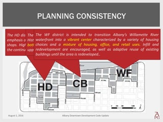 August 1, 2016 Albany Downtown Development Code Update
The HD district is intended primarily for a dense mixture of uses with an
emphasis on entertainment, theaters, restaurants, night life and specialty
shops. High-density residential infill on upper floors is encouraged, as is
the continued presence of the government center and supporting uses.
PLANNING CONSISTENCY
The CB district is intended primarily for retail and services that support
Historic Downtown businesses and residents. Mixed uses are encouraged
both horizontally and vertically. High-density residential infill, especially on
upper floors, and office employment are both encouraged.
The WF district is intended to transition Albany’s Willamette River
waterfront into a vibrant center characterized by a variety of housing
choices and a mixture of housing, office, and retail uses. Infill and
redevelopment are encouraged, as well as adaptive reuse of existing
buildings until the area is redeveloped..
 