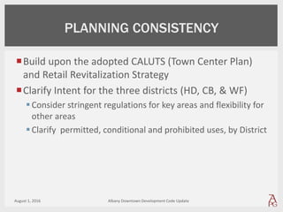 Build upon the adopted CALUTS (Town Center Plan)
and Retail Revitalization Strategy
Clarify Intent for the three districts (HD, CB, & WF)
Consider stringent regulations for key areas and flexibility for
other areas
Clarify permitted, conditional and prohibited uses, by District
August 1, 2016 Albany Downtown Development Code Update
PLANNING CONSISTENCY
 