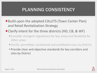 Build upon the adopted CALUTS (Town Center Plan)
and Retail Revitalization Strategy
Clarify Intent for the three districts (HD, CB, & WF)
Consider stringent regulations for key areas and flexibility for
other areas
Clarify permitted, conditional and prohibited uses, by District
Provide clear and objective standards for key corridors and
sites by District
August 1, 2016 Albany Downtown Development Code Update
PLANNING CONSISTENCY
 