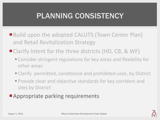 Build upon the adopted CALUTS (Town Center Plan)
and Retail Revitalization Strategy
Clarify Intent for the three districts (HD, CB, & WF)
Consider stringent regulations for key areas and flexibility for
other areas
Clarify permitted, conditional and prohibited uses, by District
Provide clear and objective standards for key corridors and
sites by District
Appropriate parking requirements
August 1, 2016 Albany Downtown Development Code Update
PLANNING CONSISTENCY
 