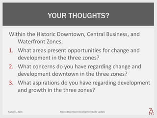 Within the Historic Downtown, Central Business, and
Waterfront Zones:
1. What areas present opportunities for change and
development in the three zones?
2. What concerns do you have regarding change and
development downtown in the three zones?
3. What aspirations do you have regarding development
and growth in the three zones?
August 1, 2016 Albany Downtown Development Code Update
YOUR THOUGHTS?
 