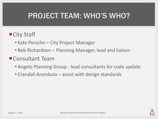 City Staff
Kate Porsche – City Project Manager
Bob Richardson – Planning Manager, lead and liaison
Consultant Team
Angelo Planning Group - lead consultants for code update
Crandall Arambula – assist with design standards
August 1, 2016 Albany Downtown Development Code Update
PROJECT TEAM: WHO’S WHO?
 