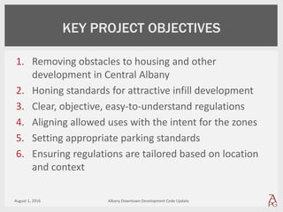 1. Removing obstacles to housing and other
development in Central Albany
2. Honing standards for attractive infill development
3. Clear, objective, easy-to-understand regulations
4. Aligning allowed uses with the intent for the zones
5. Setting appropriate parking standards
6. Ensuring regulations are tailored based on location
and context
August 1, 2016 Albany Downtown Development Code Update
KEY PROJECT OBJECTIVES
 
