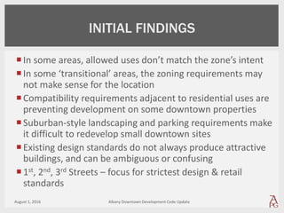 In some areas, allowed uses don’t match the zone’s intent
In some ‘transitional’ areas, the zoning requirements may
not make sense for the location
Compatibility requirements adjacent to residential uses are
preventing development on some downtown properties
Suburban-style landscaping and parking requirements make
it difficult to redevelop small downtown sites
Existing design standards do not always produce attractive
buildings, and can be ambiguous or confusing
1st, 2nd, 3rd Streets – focus for strictest design & retail
standards
August 1, 2016 Albany Downtown Development Code Update
INITIAL FINDINGS
 