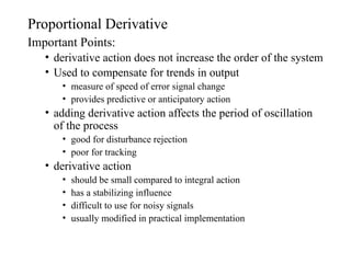 Proportional Derivative
Important Points:
• derivative action does not increase the order of the system
• Used to compensate for trends in output
• measure of speed of error signal change
• provides predictive or anticipatory action
• adding derivative action affects the period of oscillation
of the process
• good for disturbance rejection
• poor for tracking
• derivative action
• should be small compared to integral action
• has a stabilizing influence
• difficult to use for noisy signals
• usually modified in practical implementation
 