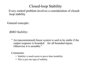 Closed-loop Stability
Every control problem involves a consideration of closed-
loop stability
General concepts:
BIBO Stability:
“ An (unconstrained) linear system is said to be stable if the
output response is bounded for all bounded inputs.
Otherwise it is unstable.”
Comments:
• Stability is much easier to prove than instability
• This is just one type of stability
 