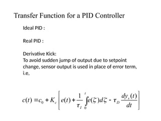 Transfer Function for a PID Controller
Ideal PID :
Real PID :
Derivative Kick:
To avoid sudden jump of output due to setpoint
change, sensor output is used in place of error term,
i.e,
0
0
( )
1
( ) ( ) ( )
t
s
c D
I
dy t
c t c K e t e d
dt
  

 
   
 
 

 
