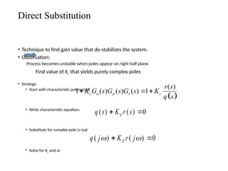Direct Substitution
• Technique to find gain value that de-stabilizes the system.
• Observation:
Process becomes unstable when poles appear on right half plane
Find value of Kc that yields purely complex poles
• Strategy:
• Start with characteristic polynomial
• Write characteristic equation:
• Substitute for complex pole (s=jw)
• Solve for Kc and w
q j K r j
c
( ) ( )
 
 0
 
( )
1 ( ) ( ) ( ) 1
c a p s c
r s
K G s G s G s K
q s
  
q s K r s
c
( ) ( )
 0
 