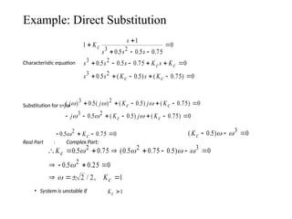 Example: Direct Substitution
Characteristic equation
Substitution for s=jw
Real Part : Complex Part:
• System is unstable if
1
1
0 5 0 5 0 75
0
0 5 0 5 0 75 0
0 5 0 5 0 75 0
3 2
3 2
3 2


  

     
     
K
s
s s s
s s s K s K
s s K s K
c
c c
c c
. . .
. . .
. ( . ) ( . )
( ) . ( ) ( . ) ( . )
. ( . ) ( . )
j j K j K
j K j K
c c
c c
  
  
3 2
3 2
0 5 0 5 0 75 0
0 5 0 5 0 75 0
     
      
   
0 5 0 75 0
2
. .
 Kc ( . )
Kc   
0 5 0
3
 
       
   
  
K
K
c
c
0 5 0 75 0 5 0 75 0 5 0
0 5 0 25 0
2 2 1
2 2 3
2
. . ( . . . )
. .
/ ,
   


Kc 1
 