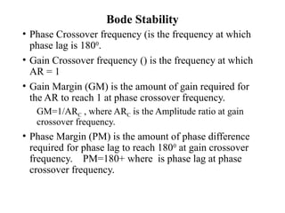 Bode Stability
• Phase Crossover frequency (is the frequency at which
phase lag is 1800
.
• Gain Crossover frequency () is the frequency at which
AR = 1
• Gain Margin (GM) is the amount of gain required for
the AR to reach 1 at phase crossover frequency.
GM=1/ARC , where ARC is the Amplitude ratio at gain
crossover frequency.
• Phase Margin (PM) is the amount of phase difference
required for phase lag to reach 1800
at gain crossover
frequency. PM=180+ where is phase lag at phase
crossover frequency.
 