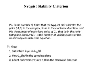 Nyquist Stability Criterion
If N is the number of times that the Nyquist plot encircles the
point (-1,0) in the complex plane in the clockwise direction, and
P is the number of open-loop poles of GOL that lie in the right-
half plane, then Z=N+P is the number of unstable roots of the
closed-loop characteristic equation.
Strategy
1. Substitute s=jw in GOL(s)
2. Plot GOL(jw) in the complex plane
3. Count encirclements of (-1,0) in the clockwise direction
 