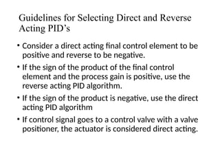 Guidelines for Selecting Direct and Reverse
Acting PID’s
• Consider a direct acting final control element to be
positive and reverse to be negative.
• If the sign of the product of the final control
element and the process gain is positive, use the
reverse acting PID algorithm.
• If the sign of the product is negative, use the direct
acting PID algorithm
• If control signal goes to a control valve with a valve
positioner, the actuator is considered direct acting.
 