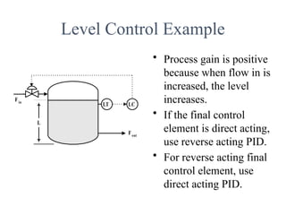 Level Control Example
• Process gain is positive
because when flow in is
increased, the level
increases.
• If the final control
element is direct acting,
use reverse acting PID.
• For reverse acting final
control element, use
direct acting PID.
Fout
Fin
L
LC
LT
 