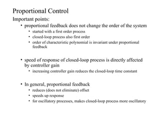 Proportional Control
Important points:
• proportional feedback does not change the order of the system
• started with a first order process
• closed-loop process also first order
• order of characteristic polynomial is invariant under proportional
feedback
• speed of response of closed-loop process is directly affected
by controller gain
• increasing controller gain reduces the closed-loop time constant
• In general, proportional feedback
• reduces (does not eliminate) offset
• speeds up response
• for oscillatory processes, makes closed-loop process more oscillatory
 