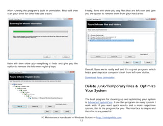 After running the program’s built in uninstaller, Revo will then   Finally, Revo will show you any files that are left over and give
scan your drive for other left over traces:                        you the option to remove them from your hard drive:




Revo will then show you everything it finds and give you the
option to remove the left-over registry keys:
                                                                   Overall, Revo works really well and it’s a great program, which
                                                                   helps you keep your computer clean from left-over clutter.

                                                                   Download Revo Uninstaller.


                                                                   Delete Junk/Temporary Files & Optimize
                                                                   Your System

                                                                   The best program for cleaning up and optimizing your system
                                                                   is Advanced SystemCare. I use this program on every system I
                                                                   work with. If you want quick results and a more responsive
                                                                   system, this is the program for you. The interface is simple and
                                                                   the effects are powerful.

                               PC Maintenance Handbook — Windows Guides — http://mintywhite.com
                                                             12
 