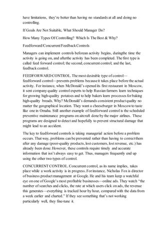 have limitations, they’re better than having no standards at all and doing no
controlling.
If Goals Are Not Suitable, What Should Manager Do?
How Many Types Of Controlling? Which Is The Best & Why?
Feedforward/Concurrent/FeedbackControls
Managers can implement controls beforean activity begins, duringthe time the
activity is going on, and afterthe activity has been completed. The first type is
called feed forward control; the second, concurrent control; and the last,
feedback control.
FEEDFORWARD CONTROL. The most desirable type of control—
feedforward control—prevents problems becauseit takes place before the actual
activity. For instance, when McDonald’s opened its first restaurant in Moscow,
it sent company quality control experts to help Russian farmers learn techniques
for growing high-quality potatoes and to help bakers learn processes forbaking
high-quality breads. Why? McDonald’s demands consistent productquality no
matter the geographical location. They want a cheeseburger in Moscowto taste
like one in Omaha. Still another example of feedforward control is the scheduled
preventive maintenance programs on aircraft done by the major airlines. These
programs are designed to detect and hopefully to prevent structural damage that
might lead to an accident.
The key to feedforward controls is taking managerial action before a problem
occurs. That way, problems can be prevented rather than having to correctthem
after any damage (poor-quality products, lost customers, lost revenue, etc.) has
already been done. However, these controls require timely and accurate
information that isn’t always easy to get. Thus, managers frequently end up
using the other two types of control.
CONCURRENT CONTROL. Concurrent control, as its name implies, takes
place while a work activity is in progress. Forinstance, Nicholas Fox is director
of business product management at Google. He and his team keep a watchful
eye on one of Google’s most profitable businesses—online ads. They watch “the
number of searches and clicks, the rate at which users click on ads, the revenue
this generates—everything is tracked hour by hour, compared with the data from
a week earlier and charted.” If they see something that’s not working
particularly well, they fine-tune it.
 