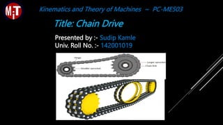 Title: Chain Drive
Presented by :- Sudip Kamle
Univ. Roll No. :- 142001019
Kinematics and Theory of Machines ~ PC-ME503
 