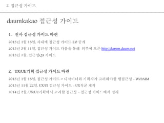 2. 접근성 가이드 
daumkakao 접근성 가이드 
1. 전사 접근성 가이드 마련 
2013년 1월 18일, 사내에 접근성 가이드 2.0 공개 
2013년 3월 11일, 접근성 가이드 다룸을 통해 외부에 오픈 http://darum.daum.net 
2013년 7월, 접근성QA 가이드 
2. UX/UI/기획 접근성 가이드 마련 
2013년 1월 18일, 접근성 가이드 > 디자이너와 기획자가 고려해야할 웹접근성 - WebAIM 
2013년 11월 22일, UX/UI 접근성 가이드 - UX직군 제작 
2014년 2월, UX/UI/기획에서 고려할 접근성 – 접근성 가이드에서 정리 
 