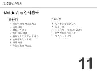 준수사항 
• 적절한 대체 텍스트 제공 
• 초점 이동 
• 응답시간 조절 
• 정지 기능 제공 
• 깜빡임과 번쩍임 사용 제한 
• 반복영역 건너뛰기 
• 제목 제공 
• 적절한 링크 텍스트 
권고사항 
• 컨트롤간 충분한 간격 
• 알림 기능 
• 사용자 인터페이스의 일관성 
• 깜빡거림의 사용 제한 
• 배경음 사용금지 
2. 접근성 가이드 
11 
Mobile App 검사항목 
 
