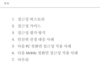 1. 접근성 히스토리 
2. 접근성 가이드 
3. 접근성 평가 방식 
4. 인건위 진정 대응 사례 
5. 다음 PC 첫화면 접근성 적용 사례 
6. 다음 Mobile 첫화면 접근성 적용 사례 
7. 마무리 
목차 
 