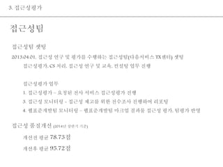 3. 접근성평가 
접근성팀 
접근성팀 셋팅 
2013.04.01, 접근성 연구 및 평가를 수행하는 접근성팀(다음서비스 TX센터) 셋팅 
접근성평가, CS 처리, 접근성 연구 및 교육, 컨설팅 업무 진행 
접근성평가 업무 
1. 접근성평가 – 요청된 전사 서비스 접근성평가 진행 
3. 접근성 모니터링 - 접근성 제고를 위한 전수조사 진행하여 리포팅 
4. 웹표준개발팀 모니터링 – 웹표준개발팀 마크업 결과물 접근성 평가, 팀평가 반영 
접근성 품질개선 (2014년 상반기 기준) 
개선전 평균 78.73점 
개선후 평균 95.72점 
 