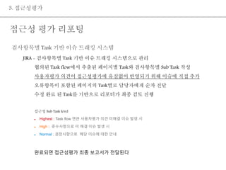 3. 접근성평가 
접근성 평가 리포팅 
검사항목별 Task 기반 이슈 트래킹 시스템 
JIRA - 검사항목별 Task 기반 이슈 트래킹 시스템으로 관리 
협의된 Task flow에서 추출된 페이지별 Task와 검사항목별 Sub Task 작성 
사용자평가 의견이 접근성평가에 유실없이 반영되기 위해 이슈에 직접 추가 
오류항목이 포함된 페이지의 Task별로 담당자에게 순차 전달 
수정 완료 된 Task를 기반으로 리포터가 최종 검토 진행 
접근성 Sub Task level 
 Highest : Task flow 연관 사용자평가 의견 미해결 이슈 발생 시 
 High : 준수사항으로 미 해결 이슈 발생 시 
 Normal : 권장사항으로 해당 이슈에 대한 안내 
완료되면 접근성평가 최종 보고서가 전달된다 
 