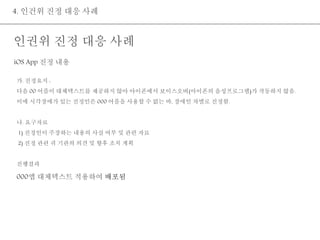 4. 인건위 진정 대응 사례 
인권위 진정 대응 사례 
iOS App 진정 내용 
가. 진정요지 : 
다음 00 어플이 대체텍스트를 제공하지 않아 아이폰에서 보이스오버(아이폰의 음성프로그램)가 작동하지 않음. 
이에 시각장애가 있는 진정인은 000 어플을 사용할 수 없는 바, 장애인 차별로 진정함. 
나. 요구자료 
1) 진정인이 주장하는 내용의 사실 여부 및 관련 자료 
2) 진정 관련 귀 기관의 의견 및 향후 조치 계획 
진행결과 
000앱 대체텍스트 적용하여 배포됨 
 