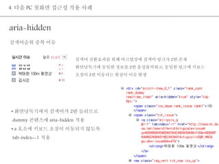 4. 다음 PC 첫화면 접근성 적용 사례 
aria-hidden 
검색어 전환효과를 위해 마크업상에 검색어 링크가 2번 존재 
화면낭독기에 동일한 정보를 2번 음성출력하고, 동일한 링크에 키보드 
초점이 2번 이동되는 현상이 이슈 발생 
검색어순위 중복 이슈 
• 화면낭독기에서 검색어가 2번 들리므로 
dummy 콘텐츠에 aria-hidden 적용 
• a 요소에 키보드 초점이 이동되지 않도록 
tab-index=-1 적용 
 