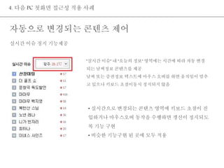4. 다음 PC 첫화면 접근성 적용 사례 
자동으로 변경되는 콘텐츠 제어 
"실시간 이슈" 내 "오늘의 정보" 영역에는 시간에 따라 자동 변경 
되는 날씨정보 콘텐츠를 제공 
날씨 또는 증권정보 텍스트에 마우스 오버를 하면 움직임이 멈추 
고 있으나 키보드 초점이동시 정지되지 않음 
• 실시간으로 변경되는 콘텐츠 영역에 키보드 초점이 진 
입하거나 마우스오버 동작을 수행하면 갱신이 정지되도 
록 기능 구현 
• 비슷한 기능구현 된 곳에 모두 적용 
실시간 이슈 정지 기능제공 
 