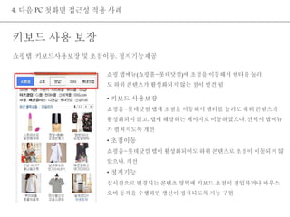 4. 다음 PC 첫화면 접근성 적용 사례 
키보드 사용 보장 
쇼핑탭 키보드사용보장 및 초점이동, 정지기능제공 
쇼핑 탭메뉴(쇼핑홈~롯데닷컴)에 초점을 이동해서 엔터를 눌러 
도 하위 콘텐츠가 활성화되지 않는 점이 발견 됨 
• 키보드 사용보장 
쇼핑홈~롯데닷컴 탭에 초점을 이동해서 엔터를 눌러도 하위 콘텐츠가 
활성화되지 않고, 탭에 해당하는 페이지로 이동하였으나, 선택시 탭메뉴 
가 펼쳐지도록 개선 
• 초점이동 
쇼핑홈~롯데닷컴 탭이 활성화되어도 하위 콘텐츠로 초점이 이동되지 않 
았으나, 개선 
• 정지기능 
실시간으로 변경되는 콘텐츠 영역에 키보드 초점이 진입하거나 마우스 
오버 동작을 수행하면 갱신이 정지되도록 기능 구현 
 