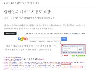 4. 다음 PC 첫화면 접근성 적용 사례 
일반인의 키보드 사용도 보장 
스크린리터 탭이동과 위아래방향키 이동을 다르게 구현 
건너뛰기링크를 이용해 로그인 영역에 도달하더라도 로그인유지, IP보안, 기능설명 등의 요소에서 초점 
을 받아 아이디 편집창까지 도달하는데 많은 키조작이 필요 함 
• 과도한 키조작을 줄이기 위해 선형화 개선을 통해 아이 
디,비밀번호 입력창에 초점이 먼저 도달하도록 개선 
 