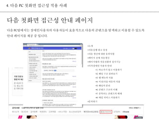 4. 다음 PC 첫화면 접근성 적용 사례 
다음 첫화면 접근성 안내 페이지 
다음 PC탑에서는 장애인사용자의 사용자들이 효율적으로 다음의 콘텐츠를 탐색하고 이용할 수 있도록 
안내 페이지를 제공 중 입니다. 
•소개 
•자동실행 광고 설정 
•자동 갱신에 대한 유의사항 
•페이지 전체 자동갱신 
•페이지탭의 자동전환과 정지기능 
•시각장애인 사용자 안내 
•1. 바로가기 링크 이용하기 
•2. 헤딩 구조 살펴보기 
•3. 탭 메뉴의 사용 
•4. 이전/다음 버튼의 사용 
•5. 헤딩의 분리 
•6. 콘텐츠 구조의 이해 
•7. 중복되는 콘텐츠의 배제 
•8. 메일 서비스 이용하기 
•문의하기 
 