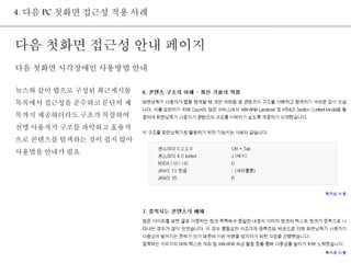 4. 다음 PC 첫화면 접근성 적용 사례 
다음 첫화면 접근성 안내 페이지 
다음 첫화면 시각장애인 사용방법 안내 
뉴스와 같이 탭으로 구성된 최근게시물 
목록에서 접근성을 준수하고 문단의 제 
목까지 제공하더라도 구조가 복잡하여 
전맹 사용자가 구조를 파악하고 효율적 
으로 콘텐츠를 탐색하는 것이 쉽지 않아 
사용법을 안내가 필요 
 