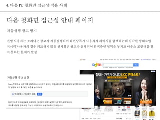 4. 다음 PC 첫화면 접근성 적용 사례 
다음 첫화면 접근성 안내 페이지 
자동실행 광고 방지 
전맹 사용자는 소리나는 광고가 자동실행되어 화면낭독기 사용자가 페이지를 탐색하는데 심각한 방해요인 
저시력 사용자의 경우 의도하지 않은 전체화면 광고가 실행되어 탐색중인 영역을 놓치고 마우스 포인터를 찾 
지 못하는 문제가 발생 
 