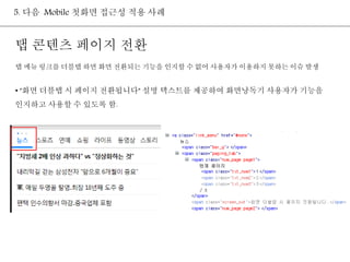 5. 다음 Mobile 첫화면 접근성 적용 사례 
탭 콘텐츠 페이지 전환 
탭 메뉴 링크를 더블탭 하면 화면 전환되는 기능을 인지할 수 없어 사용자가 이용하지 못하는 이슈 발생 
• "화면 더블탭 시 페이지 전환됩니다" 설명 텍스트를 제공하여 화면낭독기 사용자가 기능을 
인지하고 사용할 수 있도록 함. 
 