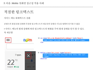 5. 다음 Mobile 첫화면 접근성 적용 사례 
적절한 링크텍스트 
사이드 메뉴 대체텍스트 전환 
콘텐츠의 펼침/접힘 상태와 무관한 링크텍스트가 제공되어 상태나 기능을 명확히 인지할 수 없음 
• 사이드 메뉴의 현재 상태에 따라 링크텍스트의 변화를 주어 현재 상태를 인지 할 수 있도 
록 제공함 
 