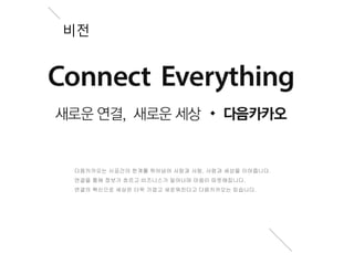 비전 
다음카카오는 시공간의 한계를 뛰어넘어 사람과 사람, 사람과 세상을 이어줍니다. 
연결을 통해 정보가 흐르고 비즈니스가 일어나며 마음이 따뜻해집니다. 
연결의 혁신으로 세상은 더욱 가깝고 새로워진다고 다음카카오는 믿습니다. 
 