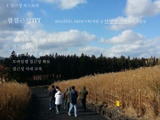 1. 접근성 히스토리 
웹접근성TFT 2013.01.01, UX/UI/기획/개발 등 다양한 직군으로 구성됨 
장차법 대응 
접근성 가이드 개발 및 전파 
접근성 CS 대응 
서비스 접근성 테스트 
모바일앱 접근성 확보 
접근성 사내 교육 
 