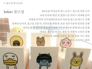 1. 접근성 히스토리 
kakao 접근성 2013.10 카카오톡 안드로이드 접근성 작업 시작 
사내 공감대 형성 및 앱접근성 서비스 내재화 준비 
다양한 분야의 시각장애인분들과 사용성/접근성 테스트 진행 
장애인 당사자, 접근성 전문가, 시민단체, IT업계, 유관 정부기관과 인터뷰 진행 
카카오톡 앱 접근성 유관 실무자와 시각장애인과 함께 워크샵 진행 
카카오 접근성 아지트 개설 및 자발적 스터디 진행 
카카오톡 100개 이상의 접근성 관련 기능 개선 
카카오 프렌즈 점자카드 제작 
 