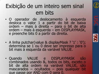 Exibição de um inteiro sem sinal
em bits
• O operador de deslocamento à esquerda
desloca o valor 1 a partir do bit de baixa
ordem – mais à direita – para o bit de alta
ordem – mais à esquerda – em DISPLAYMASK,
e preenche bits 0 a partir da direita.

• A linha putchar(value & displayMask ? „1‟ : „0‟);
determina se 1 ou 0 deve ser impresso para o
bit mais à esquerda da variável VALUE.
• Quando
VALUE
e
DISPLAYMASK
são
combinados usando &, todos os bits, exceto o
bit de alta ordem na variável VALUE, são
mascarados – ocultados – pois qualquer bit
que passe por AND com 0 gera 0.

 
