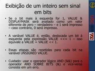 Exibição de um inteiro sem sinal
em bits
• Se o bit mais à esquerda for 1, VALUE &
DISPLAYMASK será avaliado como um valor
diferente de zero – verdadeiro – e 1 será impresso
– caso contrário, 0 será impresso.
• A variável VALUE é, então, deslocada um bit à
esquerda pela expressão VALUE <<= 1 – isso
equivale a VALUE = VALUE << 1.
• Essas etapas são repetidas para cada bit na
variável UNSIGNED VALUE.
• Cuidado: usar o operador lógico AND (&&) para o
operador AND SOBRE BITS (&) e vice-versa
consiste em um erro.

 