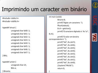 Imprimindo um caracter em binário
#include <stdio.h>
#include <stdlib.h>
typedef struct {
unsigned char bit0: 1;
unsigned char bit1: 1;
unsigned char bit2: 1;
unsigned char bit3: 1;
unsigned char bit4: 1;
unsigned char bit5: 1;
unsigned char bit6: 1;
unsigned char bit7: 1;
} Bits;
typedef union {
unsigned char ch;
Bits x;
} Binario;

int main (void){
Binario B;
printf("Digite um caractere: ");
fflush(stdout);
B.ch = getchar();
printf("O caractere digitado é: %c n",
B.ch);
printf("O valor em binário
correspondente é: ");
printf("%d", B.x.bit7);
printf("%d", B.x.bit6);
printf("%d", B.x.bit5);
printf("%d", B.x.bit4);
printf("%d", B.x.bit3);
printf("%d", B.x.bit2);
printf("%d", B.x.bit1);
printf("%d", B.x.bit0);
//system("PAUSE");
return 0;
}

 