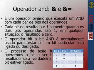 Operador and: & e &=
• É um operador binário que executa um AND
com cada par de bits dos operandos.
• Cada bit do resultado é 1 somente quando os
dois bits operandos são 1; em qualquer
situação, o resultado é zero.
• O operador bit a bit AND é normalmente
usado para testar se um bit particular está
ligado ou desligado.
BIT 1 BIT
BIT &
• O processo de teste funciona,2 poisBIT2se
0
operarmos o bit a ser testado 0 com 01, o
1
0
resultado será verdadeiro somente se 0esse
0
1
0
bit estiver ligado.
1

1

1

 