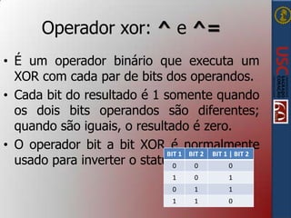 Operador xor: ^ e ^=
• É um operador binário que executa um
XOR com cada par de bits dos operandos.
• Cada bit do resultado é 1 somente quando
os dois bits operandos são diferentes;
quando são iguais, o resultado é zero.
• O operador bit a bit XOR é normalmente
BIT 1 BIT 2 BIT 1 | BIT 2
usado para inverter o status0 de 0um bit.
0
1

0

1

0

1

1

1

1

0

 