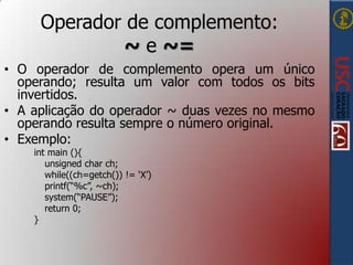 Operador de complemento:
~ e ~=
• O operador de complemento opera um único
operando; resulta um valor com todos os bits
invertidos.
• A aplicação do operador ~ duas vezes no mesmo
operando resulta sempre o número original.
• Exemplo:
int main (){
unsigned char ch;
while((ch=getch()) != „X‟)
printf(“%c”, ~ch);
system(“PAUSE”);
return 0;
}

 